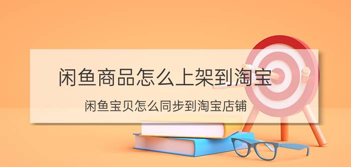 闲鱼商品怎么上架到淘宝 闲鱼宝贝怎么同步到淘宝店铺？